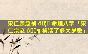 宋仁宗赵祯 🦊 命理八字「宋仁宗赵 🐶 祯活了多大岁数」